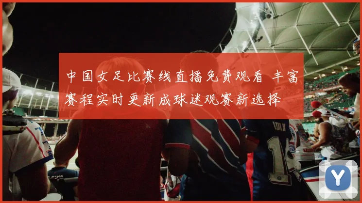 中国女足比赛线直播免费观看 丰富赛程实时更新成球迷观赛新选择