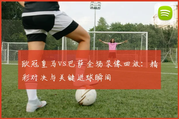 欧冠皇马vs巴萨全场录像回放：精彩对决与关键进球瞬间