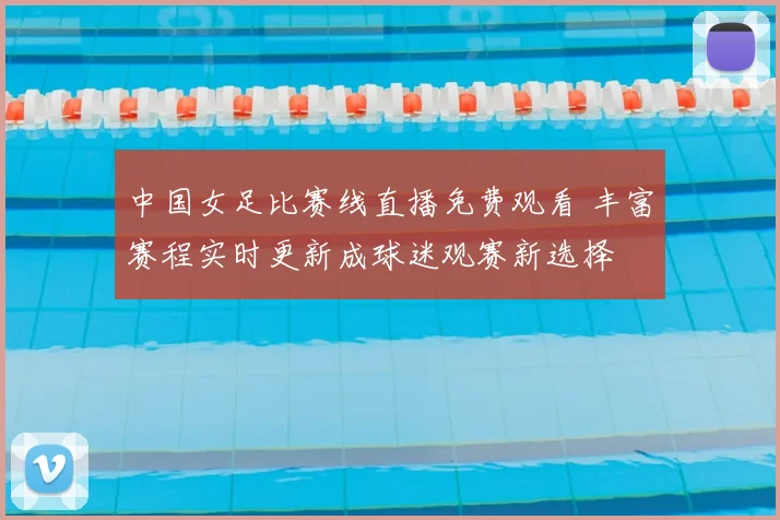 中国女足比赛线直播免费观看 丰富赛程实时更新成球迷观赛新选择