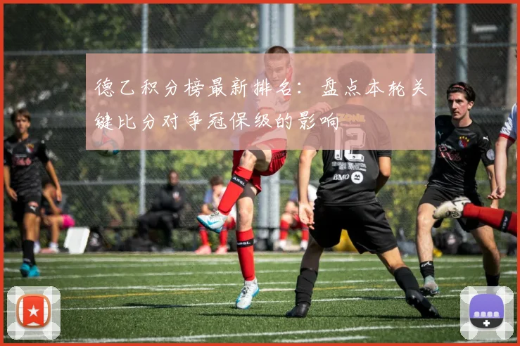 德乙积分榜最新排名：盘点本轮关键比分对争冠保级的影响