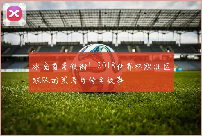冰岛首秀领衔！2018世界杯欧洲区球队的黑马与传奇故事