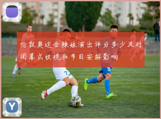 伦敦奥运会辣妹演出评分多少及对闭幕式收视和节目安排影响