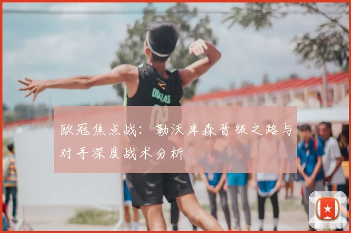 欧冠焦点战：勒沃库森晋级之路与对手深度战术分析