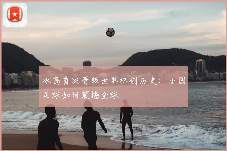 冰岛首次晋级世界杯创历史：小国足球如何震撼全球