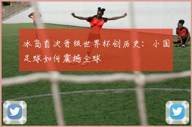 冰岛首次晋级世界杯创历史：小国足球如何震撼全球